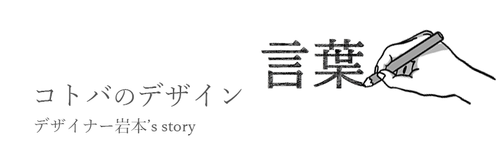 コトバのデザイン デザイナー岩本’s story